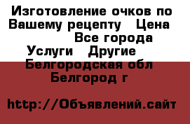 Изготовление очков по Вашему рецепту › Цена ­ 1 500 - Все города Услуги » Другие   . Белгородская обл.,Белгород г.